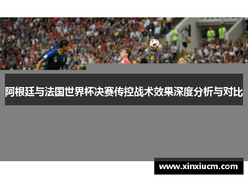 阿根廷与法国世界杯决赛传控战术效果深度分析与对比